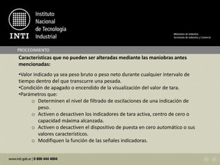 PROCEDIMIENTO
Características que no pueden ser alteradas mediante las maniobras antes
mencionadas:
•Valor indicado ya sea peso bruto o peso neto durante cualquier intervalo de
tiempo dentro del que transcurre una pesada.
•Condición de apagado o encendido de la visualización del valor de tara.
•Parámetros que:
o Determinen el nivel de filtrado de oscilaciones de una indicación de
peso.
o Activen o desactiven los indicadores de tara activa, centro de cero o
capacidad máxima alcanzada.
o Activen o desactiven el dispositivo de puesta en cero automático o sus
valores característicos.
o Modifiquen la función de las señales indicadoras.
 