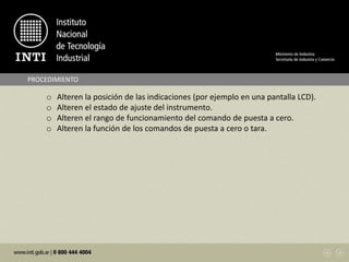 PROCEDIMIENTO
o Alteren la posición de las indicaciones (por ejemplo en una pantalla LCD).
o Alteren el estado de ajuste del instrumento.
o Alteren el rango de funcionamiento del comando de puesta a cero.
o Alteren la función de los comandos de puesta a cero o tara.
 