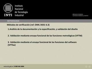 METODOLOGIA
Métodos de verificación (ref. OIML D031 6.3)
1.Análisis de la documentación y la especificación, y validación del diseño
2. Validación mediante ensayo funcional de las funciones metrológicas (VFTM)
3. Validación mediante el ensayo funcional de las funciones del software
(VFTSw)
 