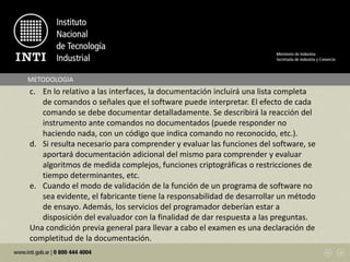 c. En lo relativo a las interfaces, la documentación incluirá una lista completa
de comandos o señales que el software puede interpretar. El efecto de cada
comando se debe documentar detalladamente. Se describirá la reacción del
instrumento ante comandos no documentados (puede responder no
haciendo nada, con un código que indica comando no reconocido, etc.).
d. Si resulta necesario para comprender y evaluar las funciones del software, se
aportará documentación adicional del mismo para comprender y evaluar
algoritmos de medida complejos, funciones criptográficas o restricciones de
tiempo determinantes, etc.
e. Cuando el modo de validación de la función de un programa de software no
sea evidente, el fabricante tiene la responsabilidad de desarrollar un método
de ensayo. Además, los servicios del programador deberían estar a
disposición del evaluador con la finalidad de dar respuesta a las preguntas.
Una condición previa general para llevar a cabo el examen es una declaración de
completitud de la documentación.
METODOLOGIA
 