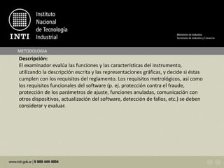 METODOLOGIA
Descripción:
El examinador evalúa las funciones y las características del instrumento,
utilizando la descripción escrita y las representaciones gráficas, y decide si éstas
cumplen con los requisitos del reglamento. Los requisitos metrológicos, así como
los requisitos funcionales del software (p. ej. protección contra el fraude,
protección de los parámetros de ajuste, funciones anuladas, comunicación con
otros dispositivos, actualización del software, detección de fallos, etc.) se deben
considerar y evaluar.
 