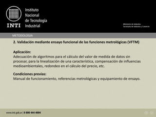METODOLOGIA
2. Validación mediante ensayo funcional de las funciones metrológicas (VFTM)
Aplicación:
Adecuación de algoritmos para el cálculo del valor de medida de datos sin
procesar, para la linealización de una característica, compensación de influencias
medioambientales, redondeo en el cálculo del precio, etc.
Condiciones previas:
Manual de funcionamiento, referencias metrológicas y equipamiento de ensayo.
 