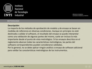METODOLOGIA
Descripción:
La mayoría de los métodos de aprobación de modelo y de ensayo se basan en
medidas de referencia en diversas condiciones. Aunque en principio no esté
destinada a validar el software, el resultado del ensayo se puede interpretar
como una validación de algunas partes del mismo, suele ser incluso la más
importante desde el punto de vista metrológico. Si los ensayos descritos en el
reglamento abarcan todas las características metrológicas, las partes del
software correspondientes pueden considerarse validadas.
Por lo general, no se debe aplicar ningún análisis o ensayo de software adicional
para validar las características metrológicas de los instrumentos.
 