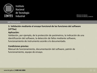 METODOLOGIA
3. Validación mediante el ensayo funcional de las funciones del software
(VFTSw)
Aplicación:
Validación, por ejemplo, de la protección de parámetros, la indicación de una
identificación del software, la detección de fallos mediante software,
funcionamiento de instrumento acorde a lo documentado.
Condiciones previas:
Manual de funcionamiento, documentación del software, patrón de
funcionamiento, equipo de ensayo.
 