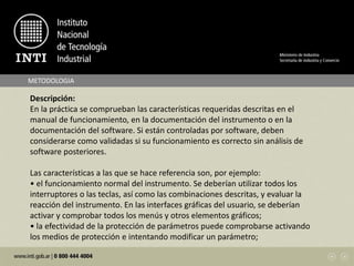 METODOLOGIA
Descripción:
En la práctica se comprueban las características requeridas descritas en el
manual de funcionamiento, en la documentación del instrumento o en la
documentación del software. Si están controladas por software, deben
considerarse como validadas si su funcionamiento es correcto sin análisis de
software posteriores.
Las características a las que se hace referencia son, por ejemplo:
• el funcionamiento normal del instrumento. Se deberían utilizar todos los
interruptores o las teclas, así como las combinaciones descritas, y evaluar la
reacción del instrumento. En las interfaces gráficas del usuario, se deberían
activar y comprobar todos los menús y otros elementos gráficos;
• la efectividad de la protección de parámetros puede comprobarse activando
los medios de protección e intentando modificar un parámetro;
 