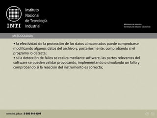 METODOLOGIA
• la efectividad de la protección de los datos almacenados puede comprobarse
modificando algunos datos del archivo y, posteriormente, comprobando si el
programa lo detecta;
• si la detección de fallos se realiza mediante software, las partes relevantes del
software se pueden validar provocando, implementando o simulando un fallo y
comprobando si la reacción del instrumento es correcta;
 