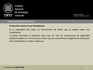 CONSIDERACIONES INICIALES
Protección contra el uso fraudulento.
Es la capacidad que tiene un instrumento de evitar que se pueda hacer uso
fraudulento.
La parte vinculada al software, tiene que ver con los mecanismos de seguridad
implementados en el mismo para evitar que las características legalmente relevantes
sean adulteradas sin dejar evidencia.
 