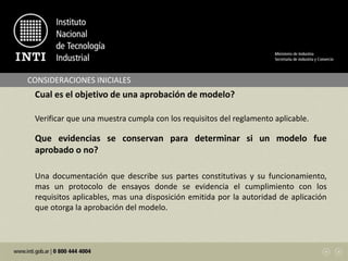 CONSIDERACIONES INICIALES
Cual es el objetivo de una aprobación de modelo?
Verificar que una muestra cumpla con los requisitos del reglamento aplicable.
Que evidencias se conservan para determinar si un modelo fue
aprobado o no?
Una documentación que describe sus partes constitutivas y su funcionamiento,
mas un protocolo de ensayos donde se evidencia el cumplimiento con los
requisitos aplicables, mas una disposición emitida por la autoridad de aplicación
que otorga la aprobación del modelo.
 