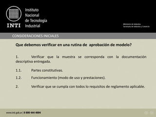 CONSIDERACIONES INICIALES
Que debemos verificar en una rutina de aprobación de modelo?
1. Verificar que la muestra se corresponda con la documentación
descriptiva entregada.
1.1. Partes constitutivas.
1.2. Funcionamiento (modo de uso y prestaciones).
2. Verificar que se cumpla con todos lo requisitos de reglamento aplicable.
 