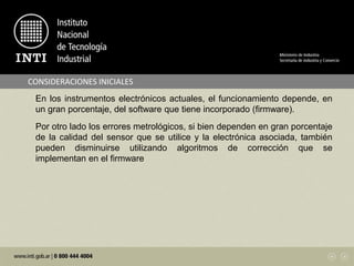 CONSIDERACIONES INICIALES
En los instrumentos electrónicos actuales, el funcionamiento depende, en
un gran porcentaje, del software que tiene incorporado (firmware).
Por otro lado los errores metrológicos, si bien dependen en gran porcentaje
de la calidad del sensor que se utilice y la electrónica asociada, también
pueden disminuirse utilizando algoritmos de corrección que se
implementan en el firmware
 