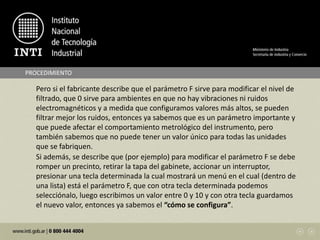 Pero si el fabricante describe que el parámetro F sirve para modificar el nivel de
filtrado, que 0 sirve para ambientes en que no hay vibraciones ni ruidos
electromagnéticos y a medida que configuramos valores más altos, se pueden
filtrar mejor los ruidos, entonces ya sabemos que es un parámetro importante y
que puede afectar el comportamiento metrológico del instrumento, pero
también sabemos que no puede tener un valor único para todas las unidades
que se fabriquen.
PROCEDIMIENTO
Si además, se describe que (por ejemplo) para modificar el parámetro F se debe
romper un precinto, retirar la tapa del gabinete, accionar un interruptor,
presionar una tecla determinada la cual mostrará un menú en el cual (dentro de
una lista) está el parámetro F, que con otra tecla determinada podemos
selecciónalo, luego escribimos un valor entre 0 y 10 y con otra tecla guardamos
el nuevo valor, entonces ya sabemos el “cómo se configura”.
 
