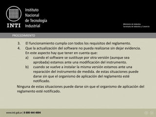 PROCEDIMIENTO
3. El funcionamiento cumpla con todos los requisitos del reglamento.
4. Que la actualización del software no pueda realizarse sin dejar evidencia.
En este aspecto hay que tener en cuenta que:
a) cuando el software se sustituye por otra versión (aunque sea
aprobada) estamos ante una modificación del instrumento.
b) cuando se vuelve a instalar la misma versión estamos ante una
reparación del instrumento de medida. de estas situaciones puede
darse sin que el organismo de aplicación del reglamento esté
notificado.
Ninguna de estas situaciones puede darse sin que el organismo de aplicación del
reglamento esté notificado.
 