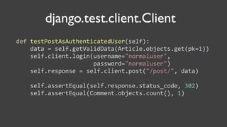 django.test.client.Client
def	
  testPostAsAuthenticatedUser(self):
	
  	
  	
  	
  data	
  =	
  self.getValidData(Article.objects.get(pk=1))
	
  	
  	
  	
  self.client.login(username="normaluser",	
  
	
  	
  	
  	
  	
  	
  	
  	
  	
  	
  	
  	
  	
  	
  	
  	
  	
  	
  	
  	
  	
  	
  password="normaluser")
	
  	
  	
  	
  self.response	
  =	
  self.client.post("/post/",	
  data)
	
  	
  	
  	
  
	
  	
  	
  	
  self.assertEqual(self.response.status_code,	
  302)
	
  	
  	
  	
  self.assertEqual(Comment.objects.count(),	
  1)
 