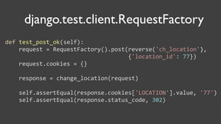 django.test.сlient.RequestFactory
def	
  test_post_ok(self):
	
  	
  	
  	
  request	
  =	
  RequestFactory().post(reverse('ch_location'),
	
  	
  	
  	
  	
  	
  	
  	
  	
  	
  	
  	
  	
  	
  	
  	
  	
  	
  	
  	
  	
  	
  	
  	
  	
  	
  	
  	
  	
  	
  	
  	
  	
  	
  	
  	
  {'location_id':	
  77})
	
  	
  	
  	
  request.cookies	
  =	
  {}

	
  	
  	
  	
  response	
  =	
  change_location(request)

	
  	
  	
  	
  self.assertEqual(response.cookies['LOCATION'].value,	
  '77')
	
  	
  	
  	
  self.assertEqual(response.status_code,	
  302)
 