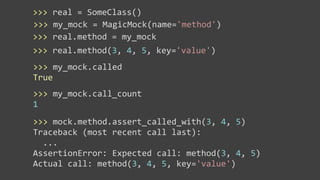 >>>	
  real	
  =	
  SomeClass()
>>>	
  my_mock	
  =	
  MagicMock(name='method')
>>>	
  real.method	
  =	
  my_mock
>>>	
  real.method(3,	
  4,	
  5,	
  key='value')
>>>	
  my_mock.called
True
>>>	
  my_mock.call_count
1
>>>	
  mock.method.assert_called_with(3,	
  4,	
  5)
Traceback	
  (most	
  recent	
  call	
  last):
	
  	
  ...
AssertionError:	
  Expected	
  call:	
  method(3,	
  4,	
  5)
Actual	
  call:	
  method(3,	
  4,	
  5,	
  key='value')
 