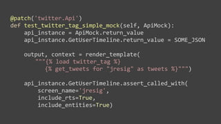 @patch('twitter.Api')
def	
  test_twitter_tag_simple_mock(self,	
  ApiMock):
	
  	
  	
  	
  api_instance	
  =	
  ApiMock.return_value
	
  	
  	
  	
  api_instance.GetUserTimeline.return_value	
  =	
  SOME_JSON

	
  	
  	
  	
  output,	
  context	
  =	
  render_template(
                   """{%	
  load	
  twitter_tag	
  %}
                     	
  {%	
  get_tweets	
  for	
  "jresig"	
  as	
  tweets	
  %}""")

	
  	
  	
  	
  api_instance.GetUserTimeline.assert_called_with(
	
  	
  	
  	
  	
  	
  	
  	
  screen_name='jresig',	
  
	
  	
  	
  	
  	
  	
  	
  	
  include_rts=True,	
  
	
  	
  	
  	
  	
  	
  	
  	
  include_entities=True)
 