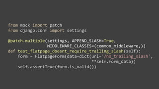 from	
  mock	
  import	
  patch
from	
  django.conf	
  import	
  settings

@patch.multiple(settings,	
  APPEND_SLASH=True,
	
  	
  	
  	
  	
  	
  	
  	
  	
  	
  	
  	
  	
  	
  	
  	
  MIDDLEWARE_CLASSES=(common_middleware,))
def	
  test_flatpage_doesnt_require_trailing_slash(self):
	
  	
  	
  	
  form	
  =	
  FlatpageForm(data=dict(url='/no_trailing_slash',	
  
	
  	
  	
  	
  	
  	
  	
  	
  	
  	
  	
  	
  	
  	
  	
  	
  	
  	
  	
  	
  	
  	
  	
  	
  	
  	
  	
  	
  	
  	
  	
  	
  	
  	
  **self.form_data))
	
  	
  	
  	
  self.assertTrue(form.is_valid())
 