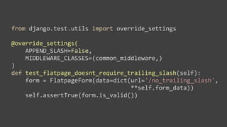 from	
  django.test.utils	
  import	
  override_settings

@override_settings(
	
  	
  	
  	
  APPEND_SLASH=False,	
  
	
  	
  	
  	
  MIDDLEWARE_CLASSES=(common_middleware,)
)
def	
  test_flatpage_doesnt_require_trailing_slash(self):
	
  	
  	
  	
  form	
  =	
  FlatpageForm(data=dict(url='/no_trailing_slash',	
  
	
  	
  	
  	
  	
  	
  	
  	
  	
  	
  	
  	
  	
  	
  	
  	
  	
  	
  	
  	
  	
  	
  	
  	
  	
  	
  	
  	
  	
  	
  	
  	
  	
  	
  **self.form_data))
	
  	
  	
  	
  self.assertTrue(form.is_valid())
 