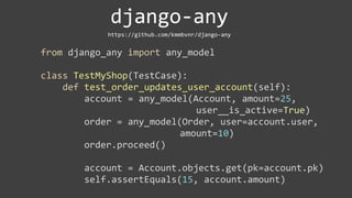 django-­‐any
                            https://github.com/kmmbvnr/django-­‐any


from	
  django_any	
  import	
  any_model

class	
  TestMyShop(TestCase):
	
  	
  	
  	
  def	
  test_order_updates_user_account(self):
	
  	
  	
  	
  	
  	
  	
  	
  account	
  =	
  any_model(Account,	
  amount=25,	
  
                                          	
  	
  	
  	
  	
  	
  	
  	
  	
  	
  	
  	
  	
  	
  user__is_active=True)
	
  	
  	
  	
  	
  	
  	
  	
  order	
  =	
  any_model(Order,	
  user=account.user,	
  
                                          	
  	
  	
  	
  	
  	
  	
  	
  	
  	
  	
  amount=10)
	
  	
  	
  	
  	
  	
  	
  	
  order.proceed()

	
  	
  	
  	
  	
  	
  	
  	
  account	
  =	
  Account.objects.get(pk=account.pk)
	
  	
  	
  	
  	
  	
  	
  	
  self.assertEquals(15,	
  account.amount)
 