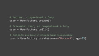 #	
  Инстанс,	
  сохранённый	
  в	
  базу
user	
  =	
  UserFactory.create()

#	
  Экземпляр	
  User,	
  не	
  сохранённый	
  в	
  базу
user	
  =	
  UserFactory.build()

#	
  Создаём	
  инстанс	
  с	
  конкретыми	
  значениями
user	
  =	
  UserFactory.create(name=u'Василий',	
  age=25)
 