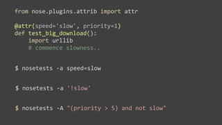 from	
  nose.plugins.attrib	
  import	
  attr

@attr(speed='slow',	
  priority=1)
def	
  test_big_download():
	
  	
  	
  	
  import	
  urllib
	
  	
  	
  	
  #	
  commence	
  slowness..


$	
  nosetests	
  -­‐a	
  speed=slow


$	
  nosetests	
  -­‐a	
  '!slow'


$	
  nosetests	
  -­‐A	
  "(priority	
  >	
  5)	
  and	
  not	
  slow"
 