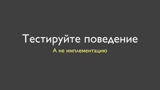 Тестируйте поведение
     А не имплементацию
 