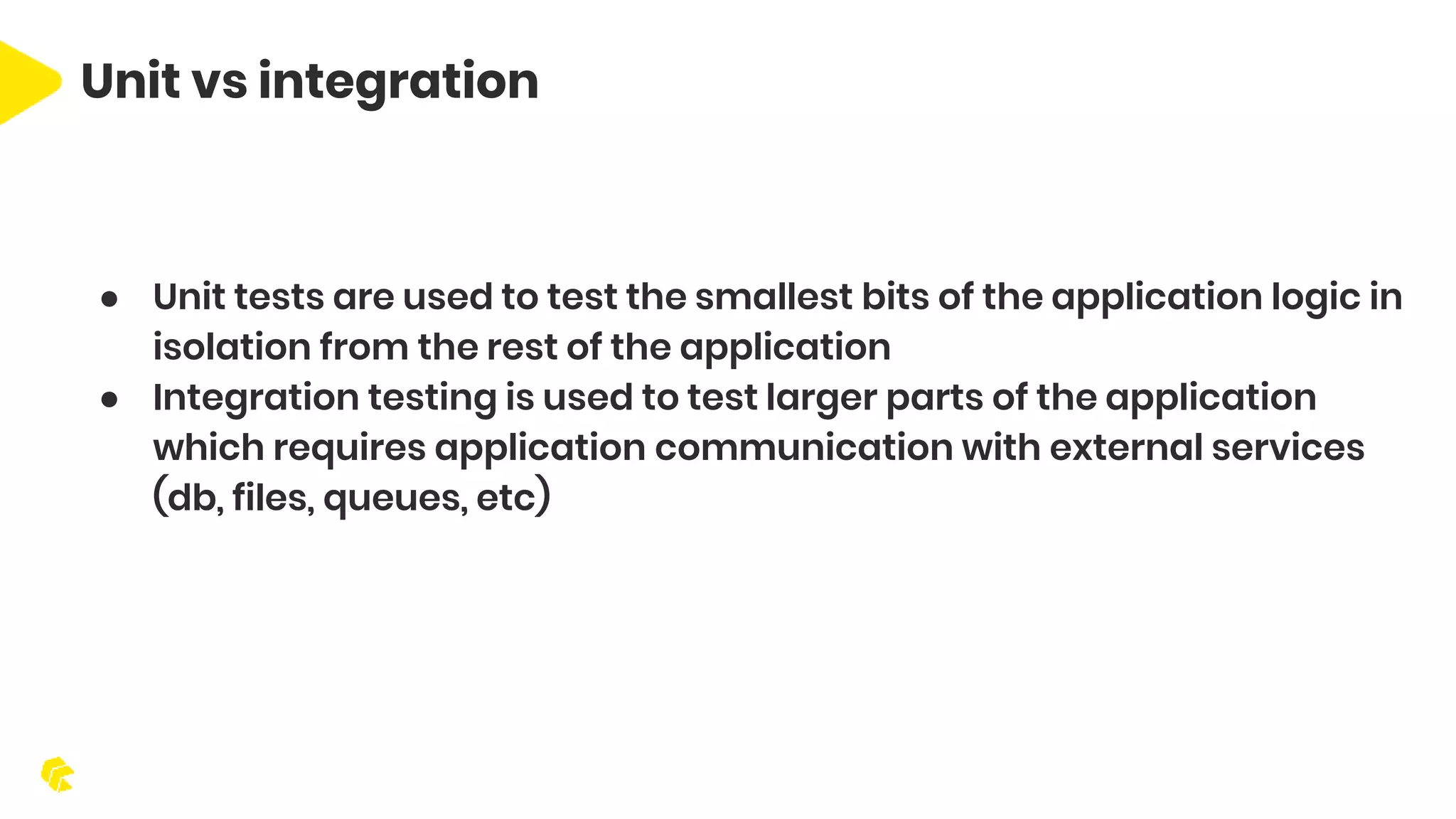 ● Unit tests are used to test the smallest bits of the application logic in isolation from the rest of the application ● Integration testing is used to test larger parts of the application which requires application communication with external services (db, files, queues, etc) Unit vs integration 