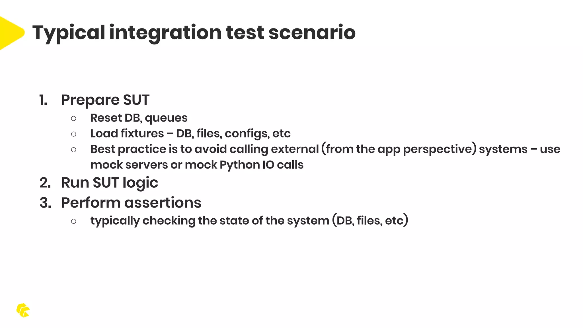Typical integration test scenario 1. Prepare SUT ○ Reset DB, queues ○ Load fixtures – DB, files, configs, etc ○ Best practice is to avoid calling external (from the app perspective) systems – use mock servers or mock Python IO calls 2. Run SUT logic 3. Perform assertions ○ typically checking the state of the system (DB, files, etc) 