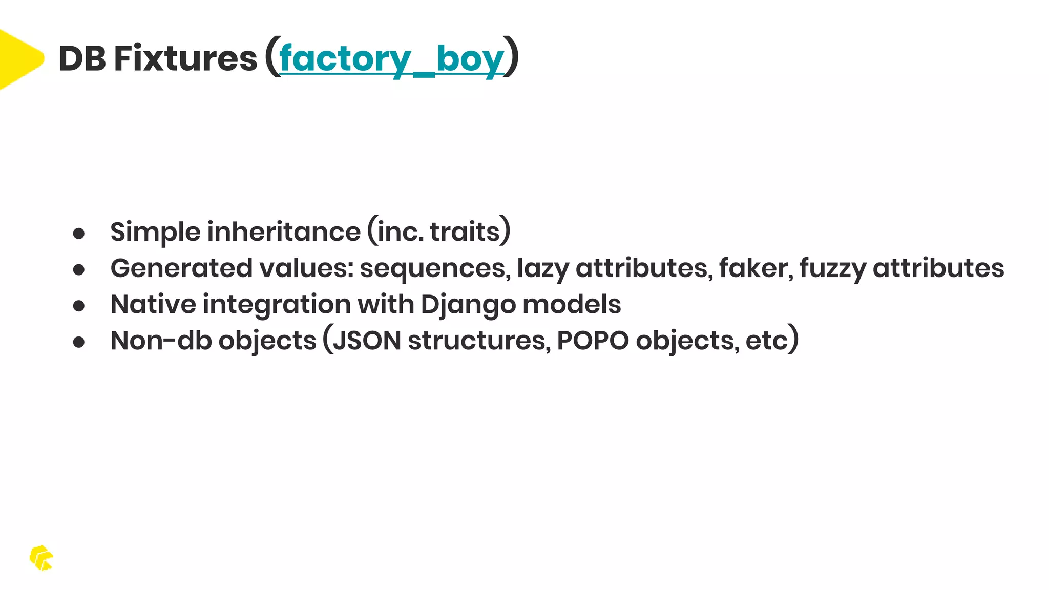DB Fixtures (factory_boy) ● Simple inheritance (inc. traits) ● Generated values: sequences, lazy attributes, faker, fuzzy attributes ● Native integration with Django models ● Non-db objects (JSON structures, POPO objects, etc) 