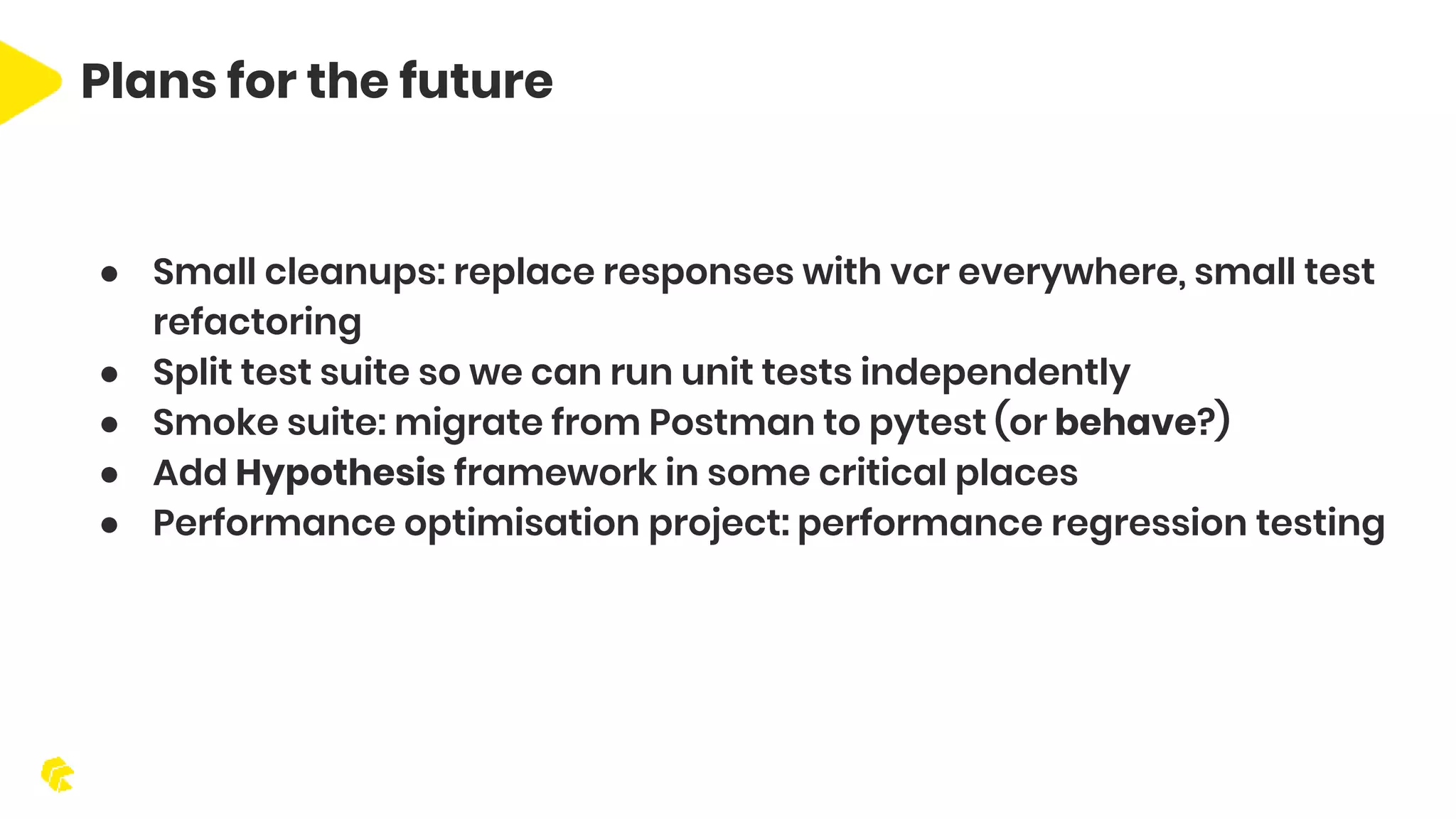 Plans for the future ● Small cleanups: replace responses with vcr everywhere, small test refactoring ● Split test suite so we can run unit tests independently ● Smoke suite: migrate from Postman to pytest (or behave?) ● Add Hypothesis framework in some critical places ● Performance optimisation project: performance regression testing 