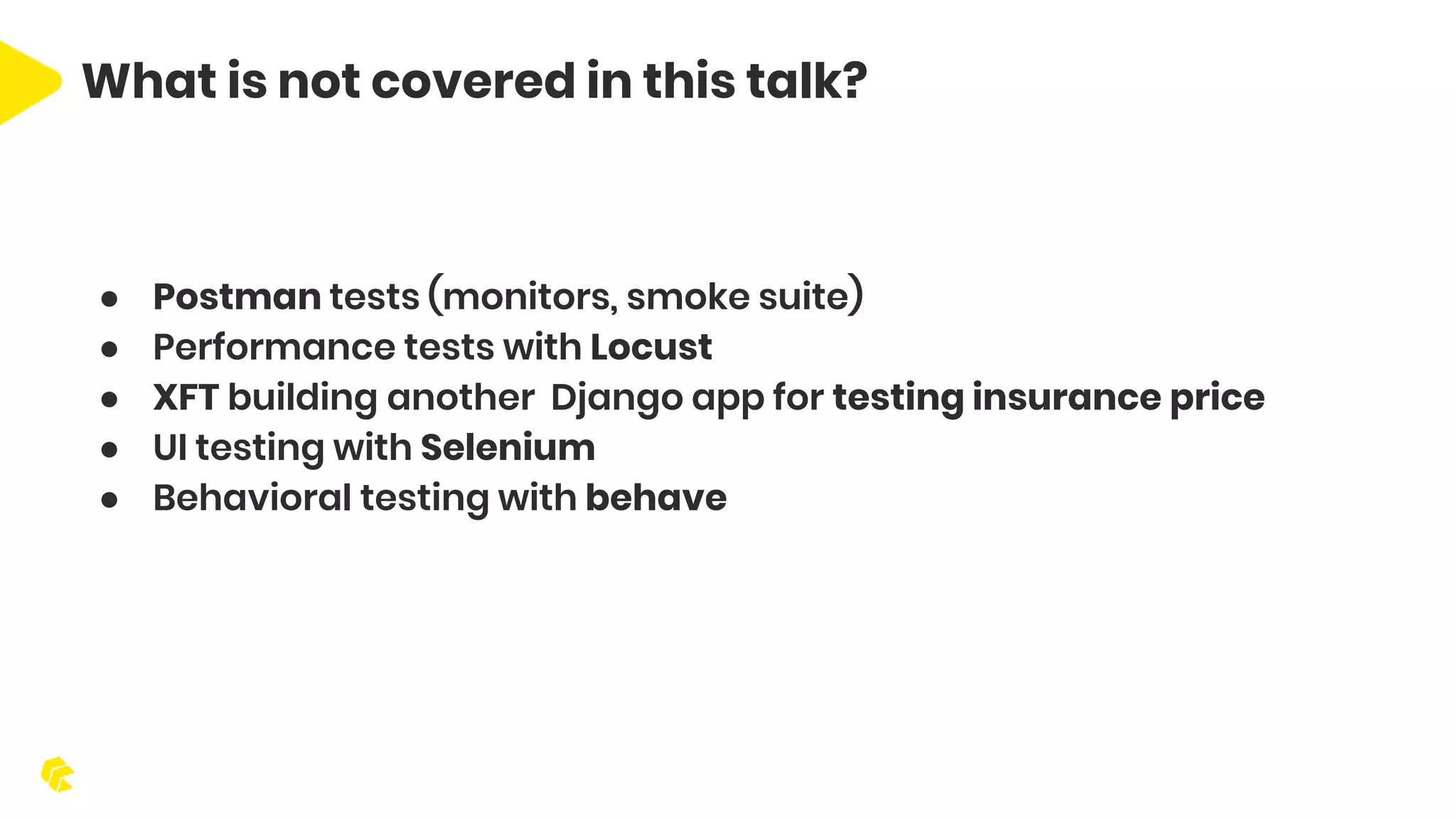 What is not covered in this talk? ● Postman tests (monitors, smoke suite) ● Performance tests with Locust ● XFT building another Django app for testing insurance price ● UI testing with Selenium ● Behavioral testing with behave 