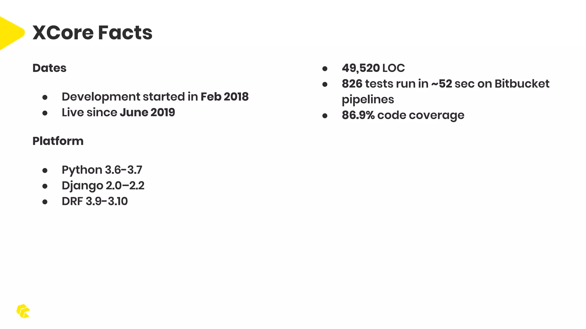 Dates ● Development started in Feb 2018 ● Live since June 2019 Platform ● Python 3.6-3.7 ● Django 2.0–2.2 ● DRF 3.9-3.10 ● 49,520 LOC ● 826 tests run in ~52 sec on Bitbucket pipelines ● 86.9% code coverage XCore Facts 