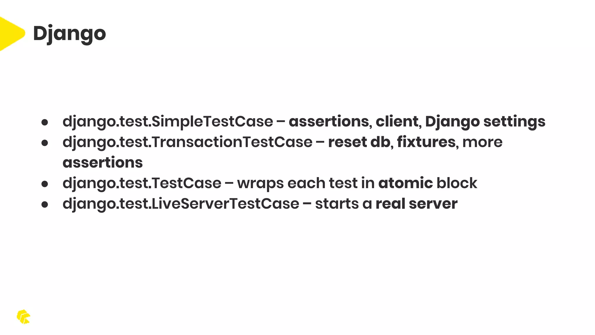 Django ● django.test.SimpleTestCase – assertions, client, Django settings ● django.test.TransactionTestCase – reset db, fixtures, more assertions ● django.test.TestCase – wraps each test in atomic block ● django.test.LiveServerTestCase – starts a real server 