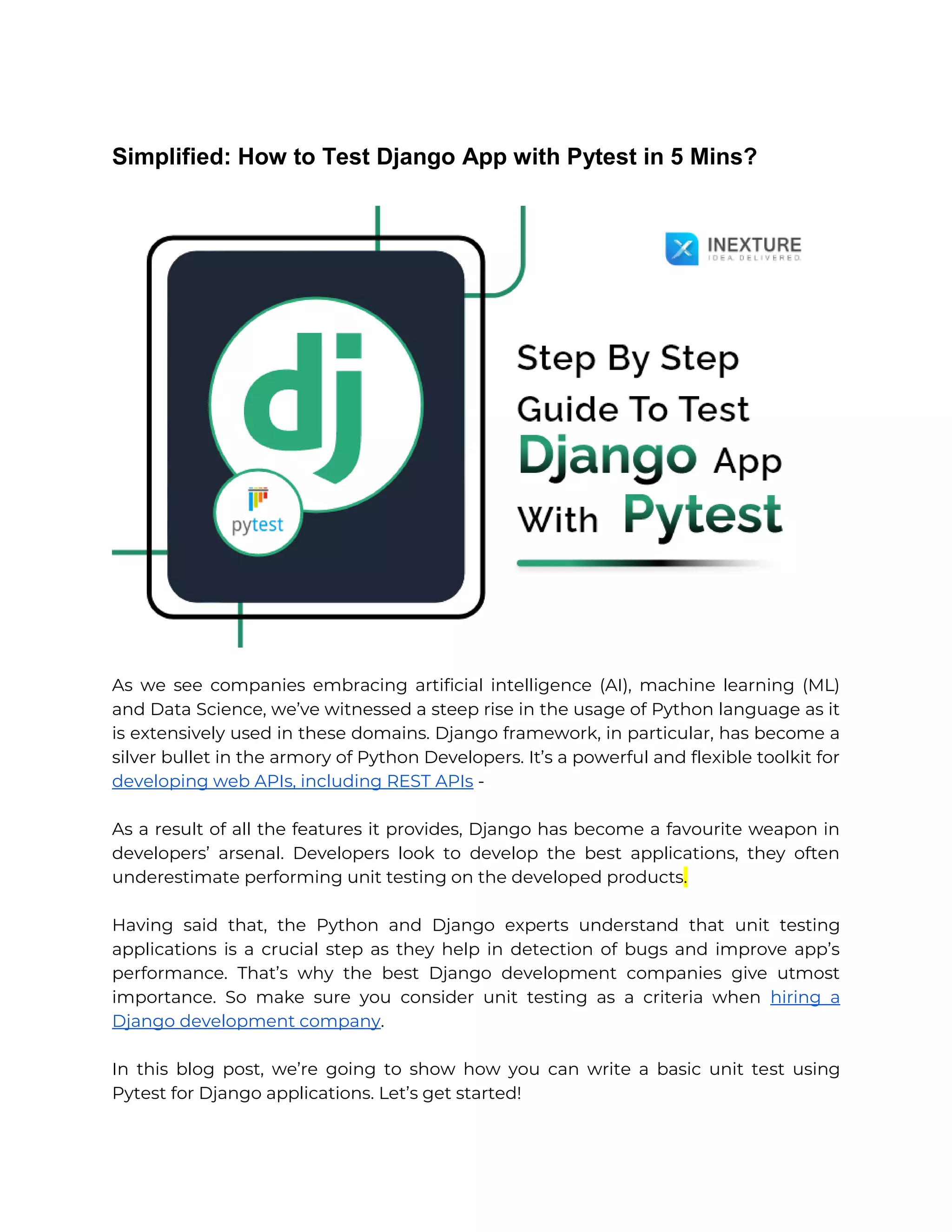 Simplified: How to Test Django App with Pytest in 5 Mins? As we see companies embracing artificial intelligence (AI), machine learning (ML) and Data Science, we’ve witnessed a steep rise in the usage of Python language as it is extensively used in these domains. Django framework, in particular, has become a silver bullet in the armory of Python Developers. It’s a powerful and flexible toolkit for developing web APIs, including REST APIs - As a result of all the features it provides, Django has become a favourite weapon in developers’ arsenal. Developers look to develop the best applications, they often underestimate performing unit testing on the developed products. Having said that, the Python and Django experts understand that unit testing applications is a crucial step as they help in detection of bugs and improve app’s performance. That’s why the best Django development companies give utmost importance. So make sure you consider unit testing as a criteria when hiring a Django development company. In this blog post, we’re going to show how you can write a basic unit test using Pytest for Django applications. Let’s get started! 