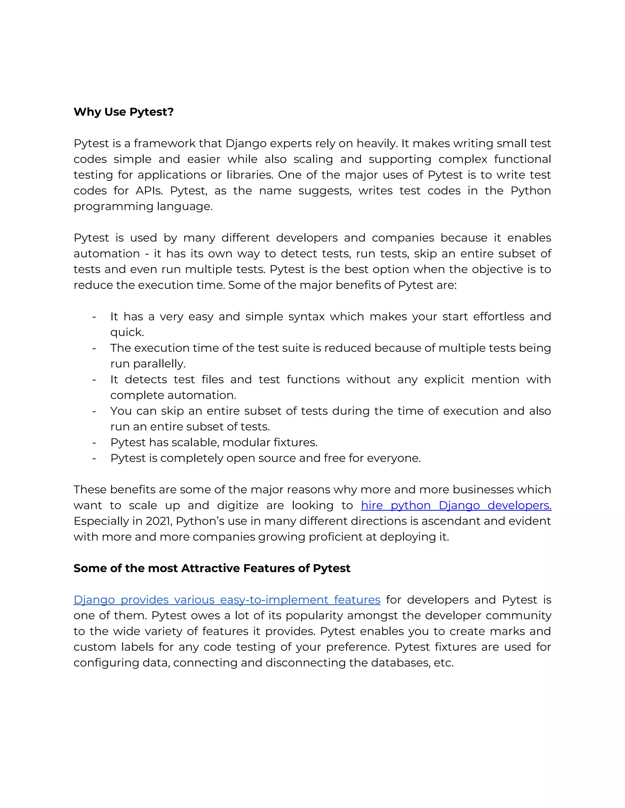 Why Use Pytest? Pytest is a framework that Django experts rely on heavily. It makes writing small test codes simple and easier while also scaling and supporting complex functional testing for applications or libraries. One of the major uses of Pytest is to write test codes for APIs. Pytest, as the name suggests, writes test codes in the Python programming language. Pytest is used by many different developers and companies because it enables automation - it has its own way to detect tests, run tests, skip an entire subset of tests and even run multiple tests. Pytest is the best option when the objective is to reduce the execution time. Some of the major benefits of Pytest are: - It has a very easy and simple syntax which makes your start effortless and quick. - The execution time of the test suite is reduced because of multiple tests being run parallelly. - It detects test files and test functions without any explicit mention with complete automation. - You can skip an entire subset of tests during the time of execution and also run an entire subset of tests. - Pytest has scalable, modular fixtures. - Pytest is completely open source and free for everyone. These benefits are some of the major reasons why more and more businesses which want to scale up and digitize are looking to hire python Django developers. Especially in 2021, Python’s use in many different directions is ascendant and evident with more and more companies growing proficient at deploying it. Some of the most Attractive Features of Pytest Django provides various easy-to-implement features for developers and Pytest is one of them. Pytest owes a lot of its popularity amongst the developer community to the wide variety of features it provides. Pytest enables you to create marks and custom labels for any code testing of your preference. Pytest fixtures are used for configuring data, connecting and disconnecting the databases, etc. 
