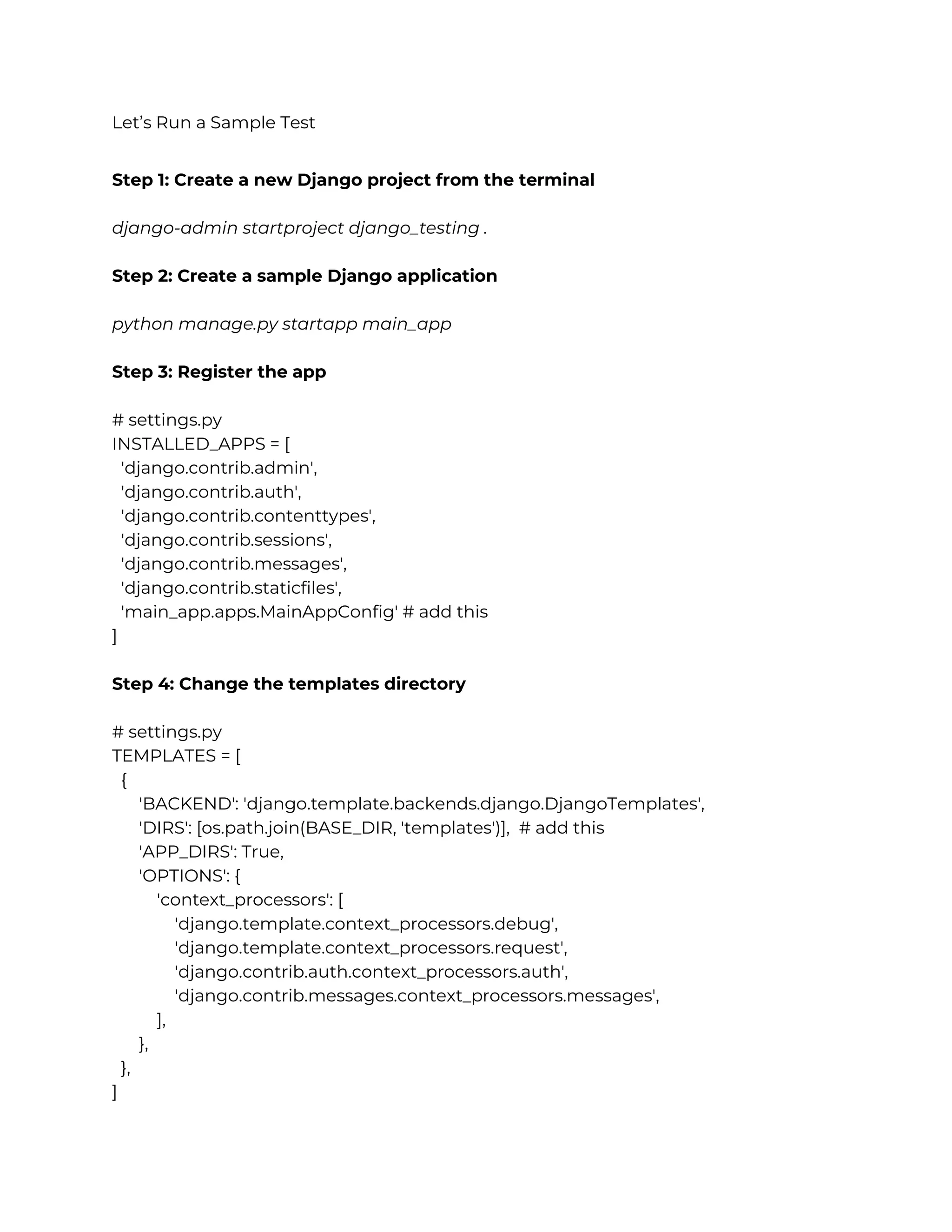 Let’s Run a Sample Test Step 1: Create a new Django project from the terminal django-admin startproject django_testing . Step 2: Create a sample Django application python manage.py startapp main_app Step 3: Register the app # settings.py INSTALLED_APPS = [ 'django.contrib.admin', 'django.contrib.auth', 'django.contrib.contenttypes', 'django.contrib.sessions', 'django.contrib.messages', 'django.contrib.staticfiles', 'main_app.apps.MainAppConfig' # add this ] Step 4: Change the templates directory # settings.py TEMPLATES = [ { 'BACKEND': 'django.template.backends.django.DjangoTemplates', 'DIRS': [os.path.join(BASE_DIR, 'templates')], # add this 'APP_DIRS': True, 'OPTIONS': { 'context_processors': [ 'django.template.context_processors.debug', 'django.template.context_processors.request', 'django.contrib.auth.context_processors.auth', 'django.contrib.messages.context_processors.messages', ], }, }, ] 