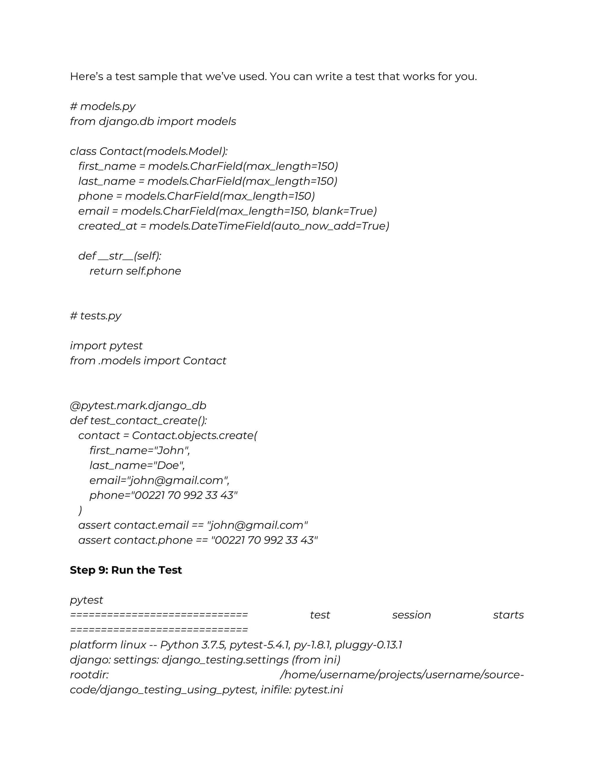 Here’s a test sample that we’ve used. You can write a test that works for you. # models.py from django.db import models class Contact(models.Model): first_name = models.CharField(max_length=150) last_name = models.CharField(max_length=150) phone = models.CharField(max_length=150) email = models.CharField(max_length=150, blank=True) created_at = models.DateTimeField(auto_now_add=True) def __str__(self): return self.phone # tests.py import pytest from .models import Contact @pytest.mark.django_db def test_contact_create(): contact = Contact.objects.create( first_name="John", last_name="Doe", email="john@gmail.com", phone="00221 70 992 33 43" ) assert contact.email == "john@gmail.com" assert contact.phone == "00221 70 992 33 43" Step 9: Run the Test pytest ============================= test session starts ============================= platform linux -- Python 3.7.5, pytest-5.4.1, py-1.8.1, pluggy-0.13.1 django: settings: django_testing.settings (from ini) rootdir: /home/username/projects/username/source- code/django_testing_using_pytest, inifile: pytest.ini 