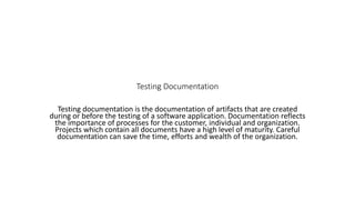 Testing Documentation
Testing documentation is the documentation of artifacts that are created
during or before the testing of a software application. Documentation reflects
the importance of processes for the customer, individual and organization.
Projects which contain all documents have a high level of maturity. Careful
documentation can save the time, efforts and wealth of the organization.
 