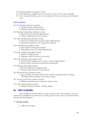 10) Fixed, developers accepted to resolve
11) Fixed indirectly, accepted but not interested to resolve in this version (default)
12) User misunderstanding, need extra negotiation between testing & development
team.
Types of defects:
01) User Interface bugs (low severity):
1) Spelling mistakes (high priority)
2) Improper alignment (low priority)
02) Boundary related bugs (medium severity)
1) Doesn’t allows valid type (high priority)
2) Allows invalid type also (low priority)
03) Error handling bugs (medium severity)
1) Doesn’t providing error message window (high priority)
2) Improper meaning of error message (low priority)
04) Calculations bugs (high severity)
1) Final output is wrong (low priority)
2) Dependent results are wrong (high priority)
05) Race condition bugs (high severity)
1) Dead lock (high priority)
2) Improper order of services (low priority)
06) Load conditions bugs (high severity)
1) Doesn’t allow multiple users to access / operate (high priority)
2) Doesn’t allow customers accepted load (low priority)
07) Hardware bugs (high severity)
1) Doesn’t handle device (high priority)
2) Wrong output from device (low priority)
08) ID control bugs (medium severity)
1) Logo missing, wrong logo, Version No mistake, Copyright window missing,
Developers Name missing, Tester Name missing
09) Version control bugs (medium severity)
1) Differences between two consecutive build versions
10) Source bugs (medium severity)
1) Mistake in help documents – Manual support
8) TEST CLOSURE:
After completion of all possible test cycle execution, Test Lead conducts a review to
estimate the completeness & correctness of testing. In this review, Test Lead follows below
factors with Test Engineers
1) Coverage Analysis
a) BR based coverage
19
 