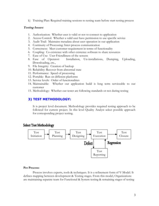k) Training Plan: Required training sessions to testing team before start testing process
Testing Issues:
1. Authorization: Whether user is valid or not to connect to application
2. Access Control: Whether a valid user have permission to use specific service
3. Audit Trail: Maintains metadata about user operation in our application
4. Continuity of Processing: Inter-process communication
5. Correctness: Meet customer requirement in terms of functionality
6. Coupling: Co-existence with other existence software to share resources
7. Ease of Use: User Friendliness of the screens
8. Ease of Operator: Installation, Un-installations, Dumping, Uploading,
Downloading, etc.,
9. File Integrity: Creation of backup
10. Reliability: Recover from abnormal state
11. Performance: Speed of processing
12. Portable: Run on different platforms
13. Service levels: Order of functionalities
14. Maintainable: Whether our application build is long term serviceable to our
customer
15. Methodology: Whether our tester are following standards or not during testing
3) TEST METHODOLOGY:
It is project level document. Methodology provides required testing approach to be
followed for current project. In this level Quality Analyst select possible approach
for corresponding project testing.
Pet Process:
Process involves experts, tools & techniques. It is a refinement form of V-Model. It
defines mapping between development & Testing stages. From this model, Organizations
are maintaining separate team for Functional & System testing & remaining stages of testing
Test
Initiation
Test
Planning
Test
Designing
Test
Execution
Test
Closure
Test
Reporting
3
 