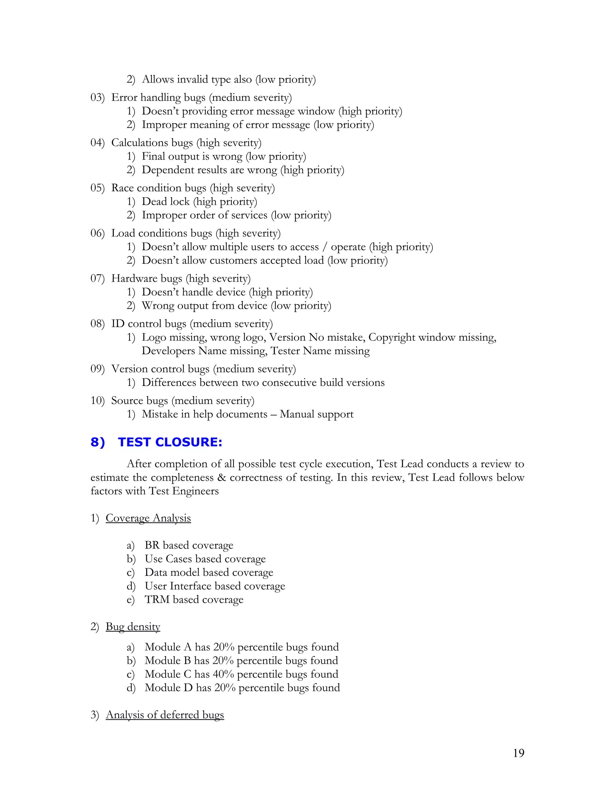 19
2) Allows invalid type also (low priority)
03) Error handling bugs (medium severity)
1) Doesn’t providing error message window (high priority)
2) Improper meaning of error message (low priority)
04) Calculations bugs (high severity)
1) Final output is wrong (low priority)
2) Dependent results are wrong (high priority)
05) Race condition bugs (high severity)
1) Dead lock (high priority)
2) Improper order of services (low priority)
06) Load conditions bugs (high severity)
1) Doesn’t allow multiple users to access / operate (high priority)
2) Doesn’t allow customers accepted load (low priority)
07) Hardware bugs (high severity)
1) Doesn’t handle device (high priority)
2) Wrong output from device (low priority)
08) ID control bugs (medium severity)
1) Logo missing, wrong logo, Version No mistake, Copyright window missing,
Developers Name missing, Tester Name missing
09) Version control bugs (medium severity)
1) Differences between two consecutive build versions
10) Source bugs (medium severity)
1) Mistake in help documents – Manual support
8) TEST CLOSURE:
After completion of all possible test cycle execution, Test Lead conducts a review to
estimate the completeness & correctness of testing. In this review, Test Lead follows below
factors with Test Engineers
1) Coverage Analysis
a) BR based coverage
b) Use Cases based coverage
c) Data model based coverage
d) User Interface based coverage
e) TRM based coverage
2) Bug density
a) Module A has 20% percentile bugs found
b) Module B has 20% percentile bugs found
c) Module C has 40% percentile bugs found
d) Module D has 20% percentile bugs found
3) Analysis of deferred bugs
 