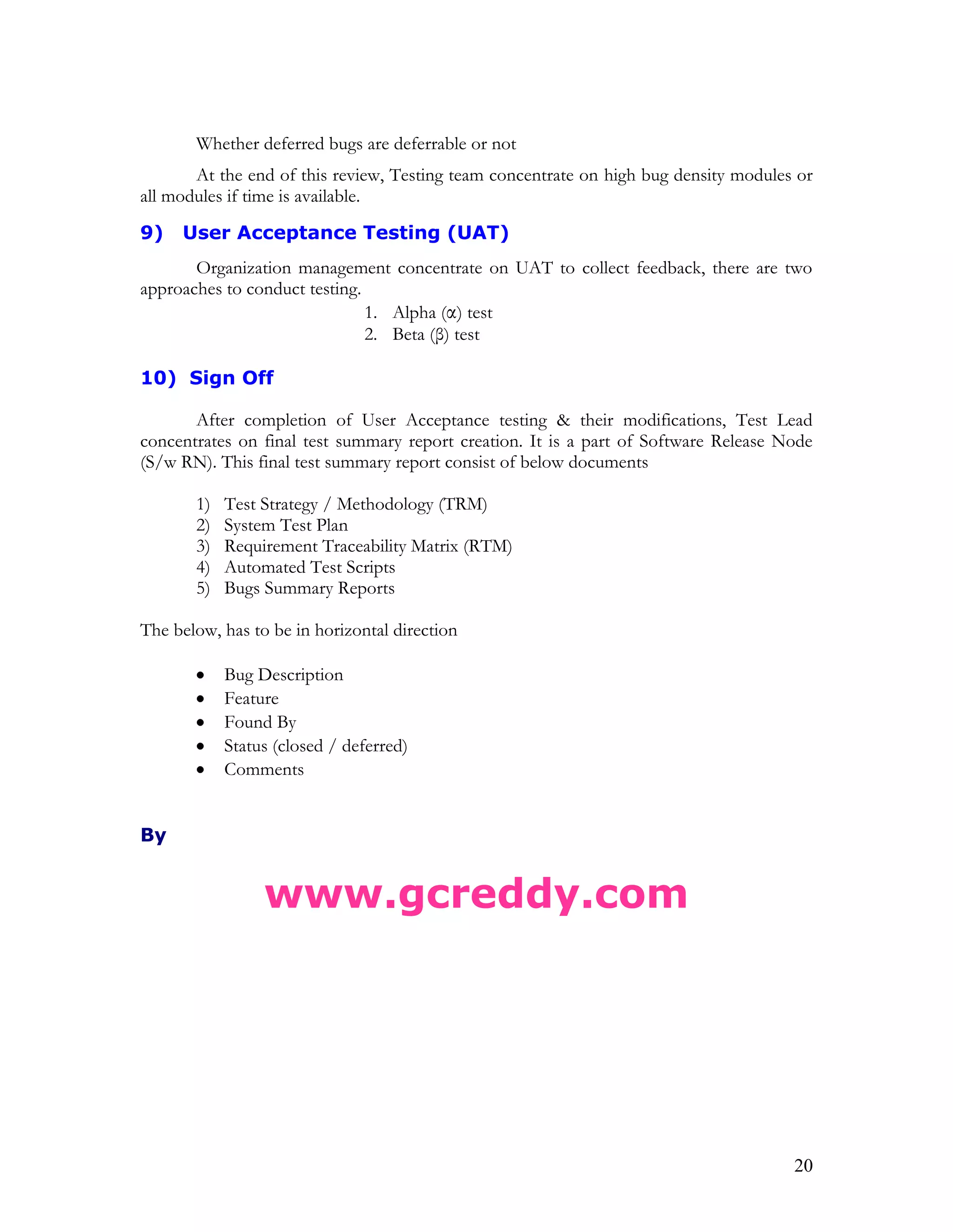 20
Whether deferred bugs are deferrable or not
At the end of this review, Testing team concentrate on high bug density modules or
all modules if time is available.
9) User Acceptance Testing (UAT)
Organization management concentrate on UAT to collect feedback, there are two
approaches to conduct testing.
1. Alpha (α) test
2. Beta (β) test
10) Sign Off
After completion of User Acceptance testing & their modifications, Test Lead
concentrates on final test summary report creation. It is a part of Software Release Node
(S/w RN). This final test summary report consist of below documents
1) Test Strategy / Methodology (TRM)
2) System Test Plan
3) Requirement Traceability Matrix (RTM)
4) Automated Test Scripts
5) Bugs Summary Reports
The below, has to be in horizontal direction
Bug Description
Feature
Found By
Status (closed / deferred)
Comments
By
www.gcreddy.com
 