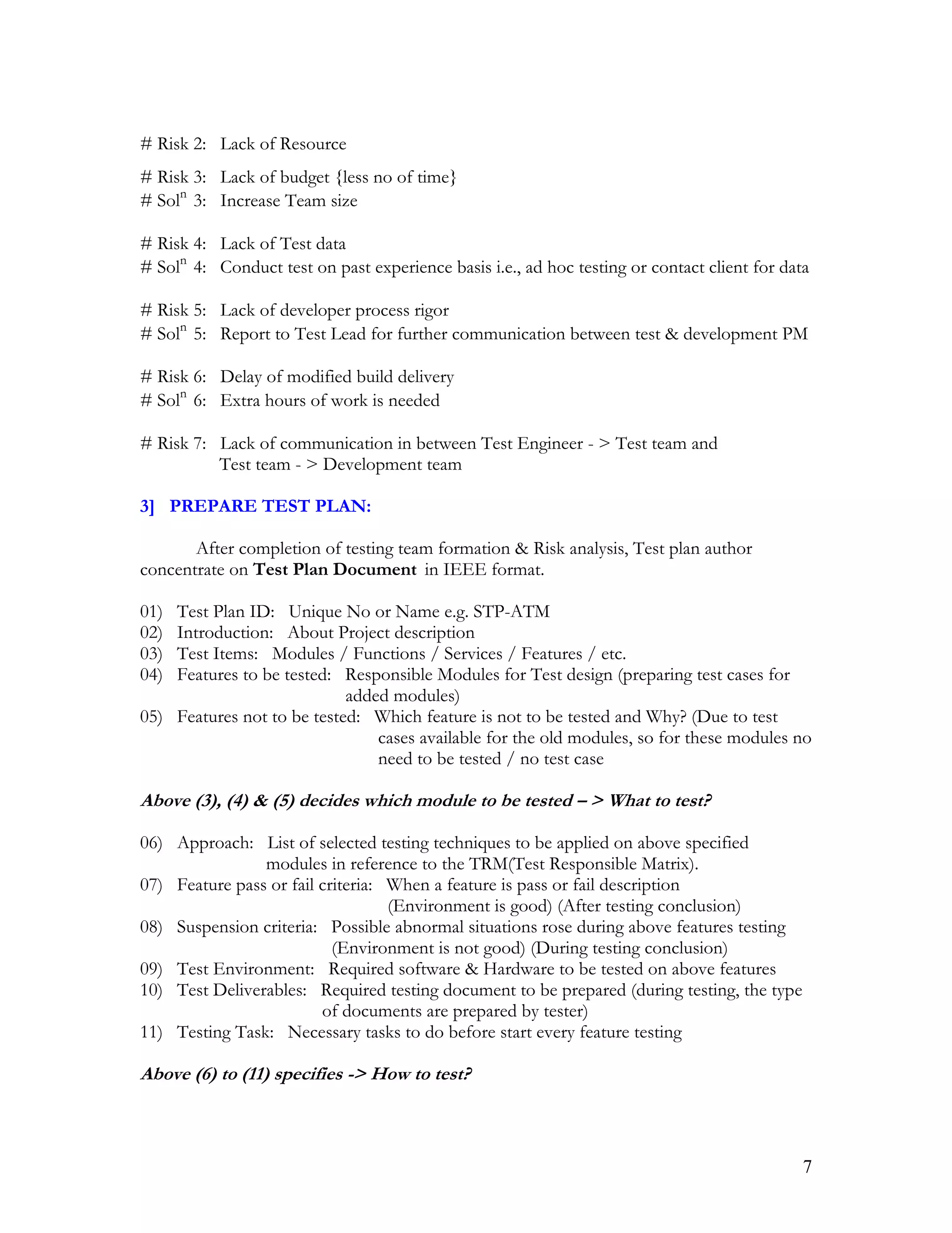 7
# Risk 2: Lack of Resource
# Risk 3: Lack of budget {less no of time}
# Soln
3: Increase Team size
# Risk 4: Lack of Test data
# Soln
4: Conduct test on past experience basis i.e., ad hoc testing or contact client for data
# Risk 5: Lack of developer process rigor
# Soln
5: Report to Test Lead for further communication between test & development PM
# Risk 6: Delay of modified build delivery
# Soln
6: Extra hours of work is needed
# Risk 7: Lack of communication in between Test Engineer - > Test team and
Test team - > Development team
3] PREPARE TEST PLAN:
After completion of testing team formation & Risk analysis, Test plan author
concentrate on Test Plan Document in IEEE format.
01) Test Plan ID: Unique No or Name e.g. STP-ATM
02) Introduction: About Project description
03) Test Items: Modules / Functions / Services / Features / etc.
04) Features to be tested: Responsible Modules for Test design (preparing test cases for
added modules)
05) Features not to be tested: Which feature is not to be tested and Why? (Due to test
cases available for the old modules, so for these modules no
need to be tested / no test case
Above (3), (4) & (5) decides which module to be tested – > What to test?
06) Approach: List of selected testing techniques to be applied on above specified
modules in reference to the TRM(Test Responsible Matrix).
07) Feature pass or fail criteria: When a feature is pass or fail description
(Environment is good) (After testing conclusion)
08) Suspension criteria: Possible abnormal situations rose during above features testing
(Environment is not good) (During testing conclusion)
09) Test Environment: Required software & Hardware to be tested on above features
10) Test Deliverables: Required testing document to be prepared (during testing, the type
of documents are prepared by tester)
11) Testing Task: Necessary tasks to do before start every feature testing
Above (6) to (11) specifies -> How to test?
 