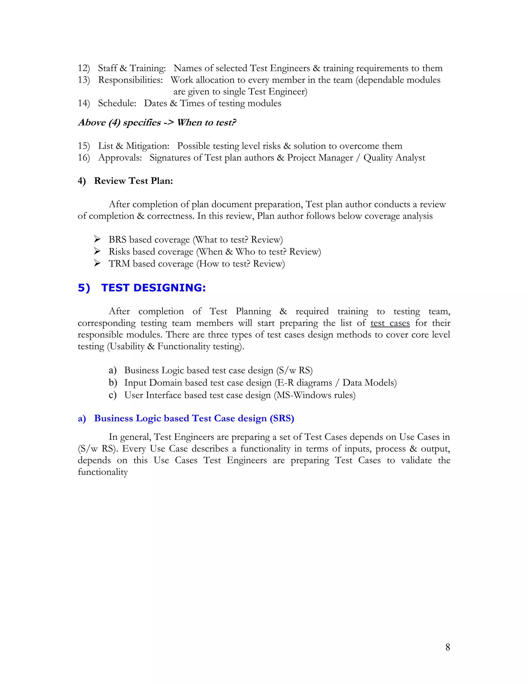 8
12) Staff & Training: Names of selected Test Engineers & training requirements to them
13) Responsibilities: Work allocation to every member in the team (dependable modules
are given to single Test Engineer)
14) Schedule: Dates & Times of testing modules
Above (4) specifies -> When to test?
15) List & Mitigation: Possible testing level risks & solution to overcome them
16) Approvals: Signatures of Test plan authors & Project Manager / Quality Analyst
4) Review Test Plan:
After completion of plan document preparation, Test plan author conducts a review
of completion & correctness. In this review, Plan author follows below coverage analysis
 BRS based coverage (What to test? Review)
 Risks based coverage (When & Who to test? Review)
 TRM based coverage (How to test? Review)
5) TEST DESIGNING:
After completion of Test Planning & required training to testing team,
corresponding testing team members will start preparing the list of test cases for their
responsible modules. There are three types of test cases design methods to cover core level
testing (Usability & Functionality testing).
a) Business Logic based test case design (S/w RS)
b) Input Domain based test case design (E-R diagrams / Data Models)
c) User Interface based test case design (MS-Windows rules)
a) Business Logic based Test Case design (SRS)
In general, Test Engineers are preparing a set of Test Cases depends on Use Cases in
(S/w RS). Every Use Case describes a functionality in terms of inputs, process & output,
depends on this Use Cases Test Engineers are preparing Test Cases to validate the
functionality
 