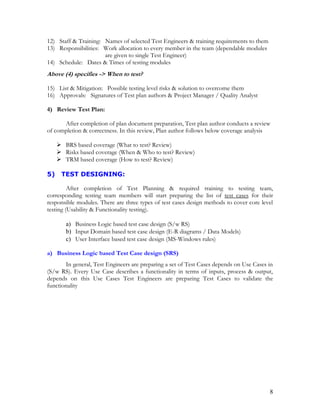 8
12) Staff & Training: Names of selected Test Engineers & training requirements to them
13) Responsibilities: Work allocation to every member in the team (dependable modules
are given to single Test Engineer)
14) Schedule: Dates & Times of testing modules
Above (4) specifies -> When to test?
15) List & Mitigation: Possible testing level risks & solution to overcome them
16) Approvals: Signatures of Test plan authors & Project Manager / Quality Analyst
4) Review Test Plan:
After completion of plan document preparation, Test plan author conducts a review
of completion & correctness. In this review, Plan author follows below coverage analysis
 BRS based coverage (What to test? Review)
 Risks based coverage (When & Who to test? Review)
 TRM based coverage (How to test? Review)
5) TEST DESIGNING:
After completion of Test Planning & required training to testing team,
corresponding testing team members will start preparing the list of test cases for their
responsible modules. There are three types of test cases design methods to cover core level
testing (Usability & Functionality testing).
a) Business Logic based test case design (S/w RS)
b) Input Domain based test case design (E-R diagrams / Data Models)
c) User Interface based test case design (MS-Windows rules)
a) Business Logic based Test Case design (SRS)
In general, Test Engineers are preparing a set of Test Cases depends on Use Cases in
(S/w RS). Every Use Case describes a functionality in terms of inputs, process & output,
depends on this Use Cases Test Engineers are preparing Test Cases to validate the
functionality
 
