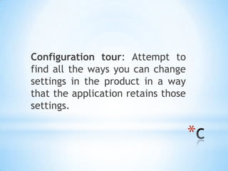 Configuration tour: Attempt to
find all the ways you can change
settings in the product in a way
that the application retains those
settings.

                                     *
 