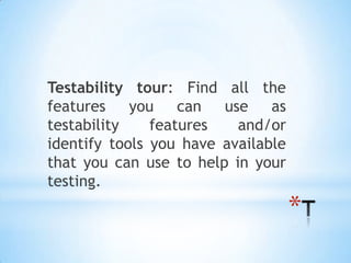 Testability tour: Find all the
features    you can use as
testability    features   and/or
identify tools you have available
that you can use to help in your
testing.
                                    *
 