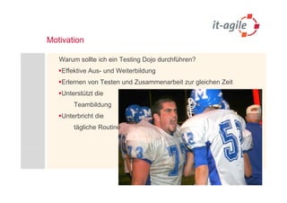 Motivation

   Warum sollte ich ein Testing Dojo durchführen?
   Effektive Aus- und Weiterbildung
   Erlernen von Testen und Zusammenarbeit zur gleichen Zeit
   Unterstützt die
        Teambildung
   Unterbricht die
        tägliche Routine
 