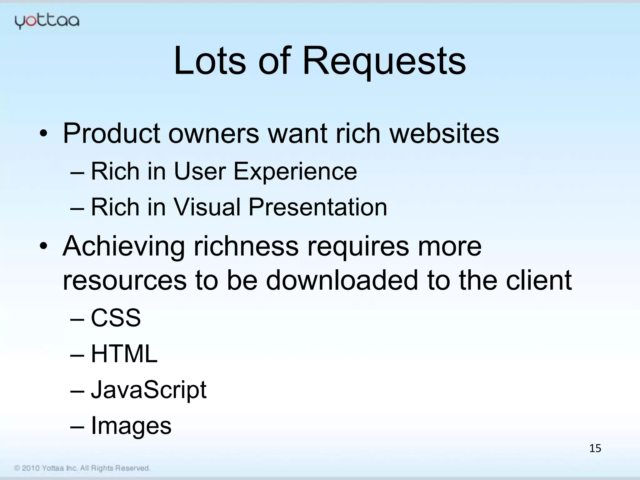 Lots of Requests
• Product owners want rich websites
  – Rich in User Experience
  – Rich in Visual Presentation
• Achieving richness requires more
  resources to be downloaded to the client
  – CSS
  – HTML
  – JavaScript
  – Images
                                             15
 