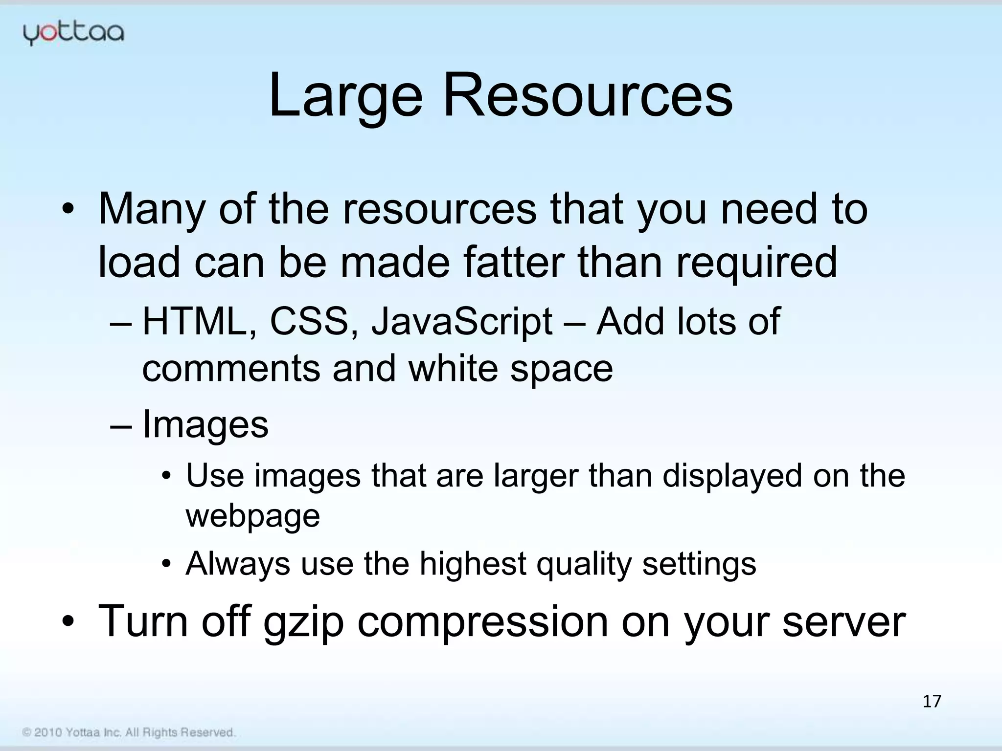 Large Resources
• Many of the resources that you need to
  load can be made fatter than required
  – HTML, CSS, JavaScript – Add lots of
    comments and white space
  – Images
    • Use images that are larger than displayed on the
      webpage
    • Always use the highest quality settings
• Turn off gzip compression on your server
                                                         17
 